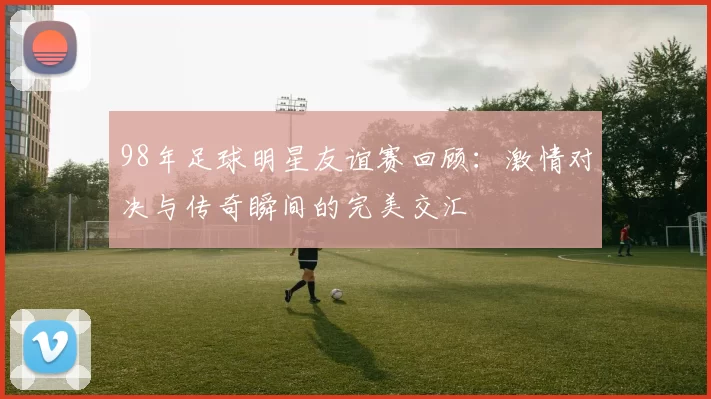 98年足球明星友谊赛回顾：激情对决与传奇瞬间的完美交汇