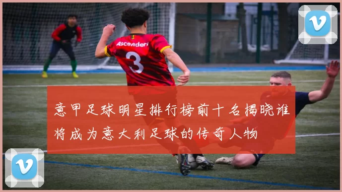 意甲足球明星排行榜前十名揭晓谁将成为意大利足球的传奇人物