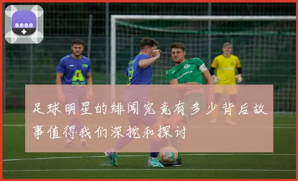 足球明星的绯闻究竟有多少背后故事值得我们深挖和探讨