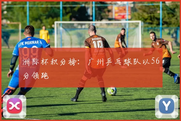 洲际杯积分榜：广州乒乓球队以56分领跑