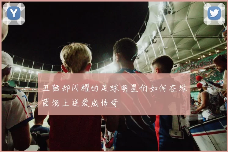 丑陋却闪耀的足球明星们如何在绿茵场上逆袭成传奇
