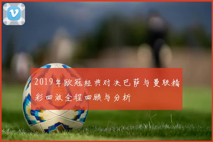 2019年欧冠经典对决巴萨与曼联精彩回放全程回顾与分析
