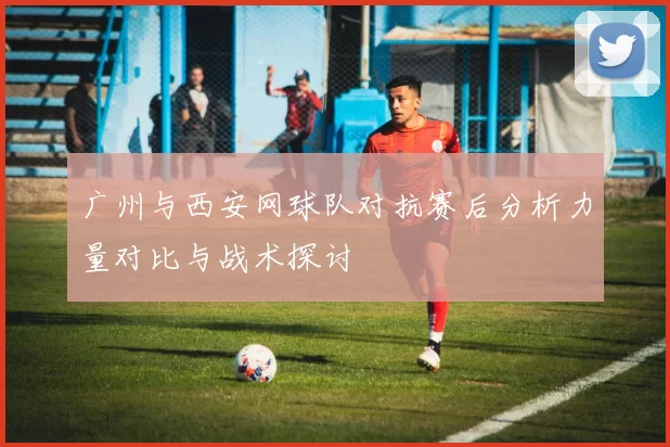 广州与西安网球队对抗赛后分析力量对比与战术探讨