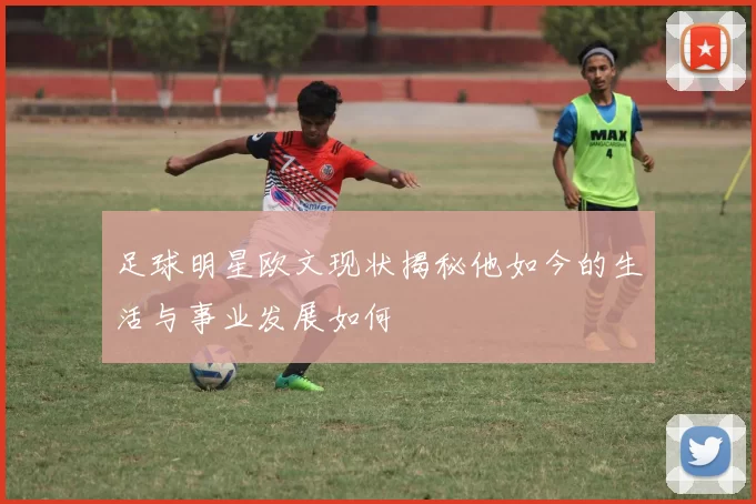 足球明星欧文现状揭秘他如今的生活与事业发展如何