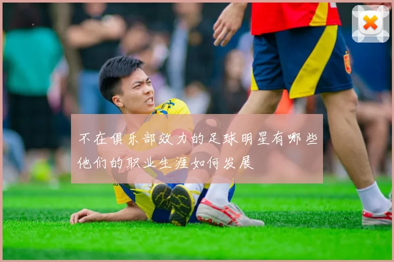 不在俱乐部效力的足球明星有哪些他们的职业生涯如何发展