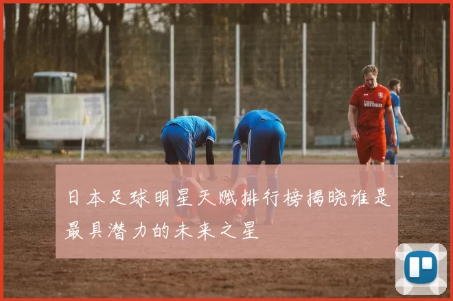 日本足球明星天赋排行榜揭晓谁是最具潜力的未来之星