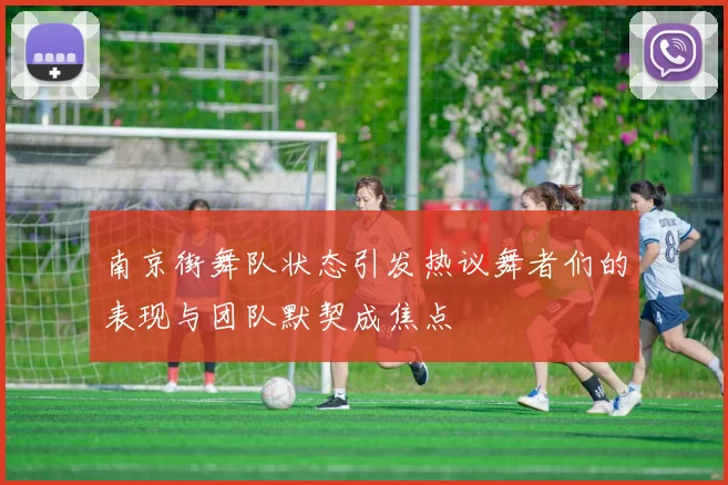 南京街舞队状态引发热议舞者们的表现与团队默契成焦点