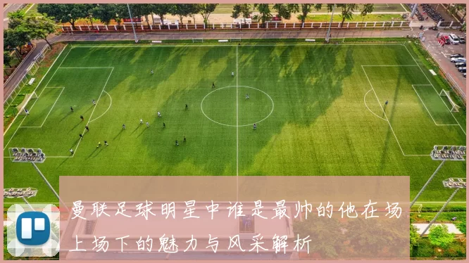 曼联足球明星中谁是最帅的他在场上场下的魅力与风采解析