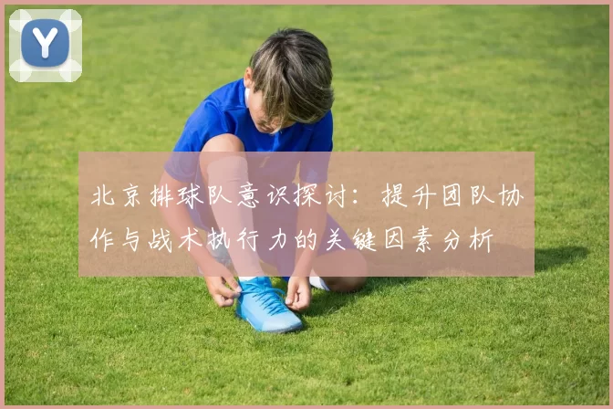 北京排球队意识探讨：提升团队协作与战术执行力的关键因素分析