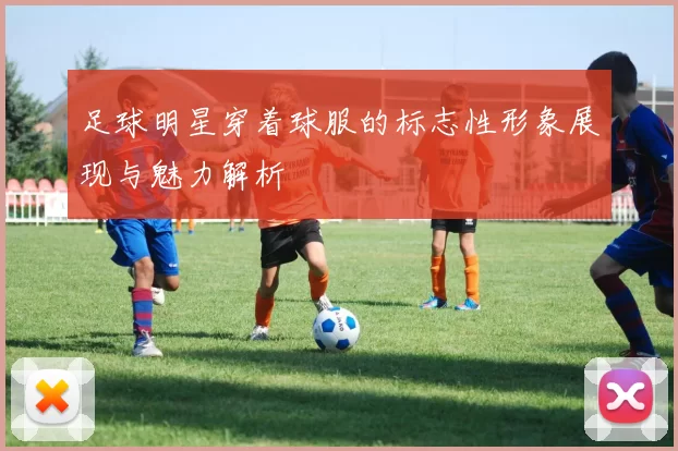 足球明星穿着球服的标志性形象展现与魅力解析