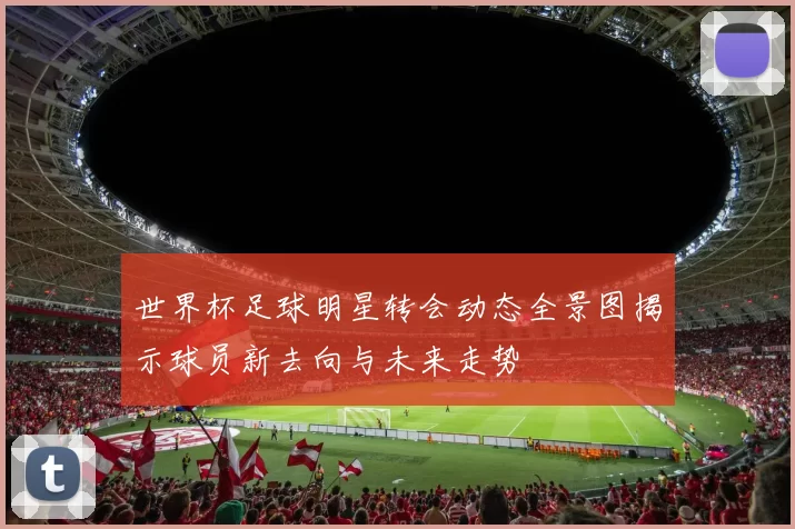 世界杯足球明星转会动态全景图揭示球员新去向与未来走势