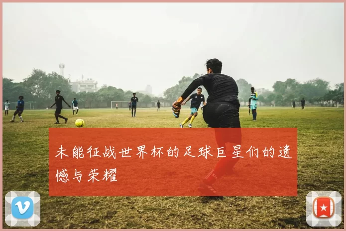 未能征战世界杯的足球巨星们的遗憾与荣耀