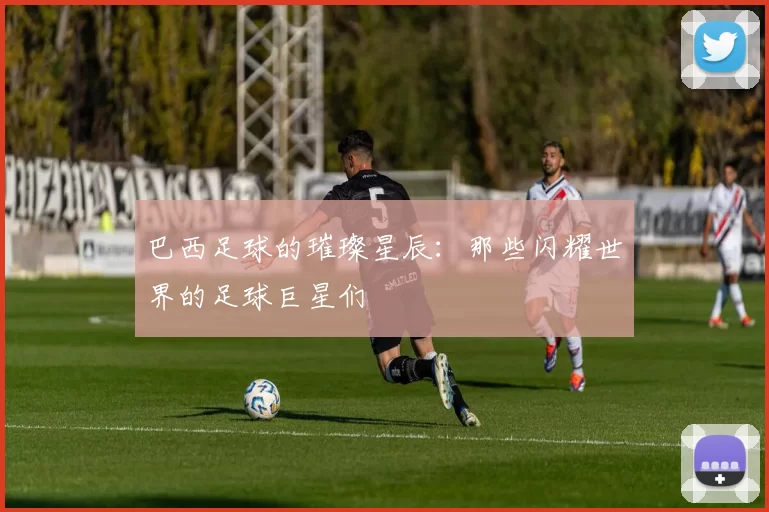 巴西足球的璀璨星辰：那些闪耀世界的足球巨星们