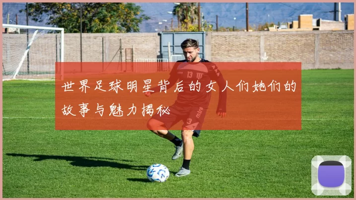 世界足球明星背后的女人们她们的故事与魅力揭秘