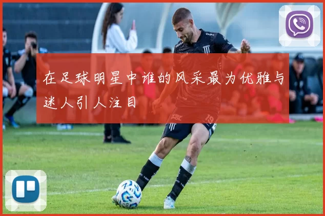 在足球明星中谁的风采最为优雅与迷人引人注目