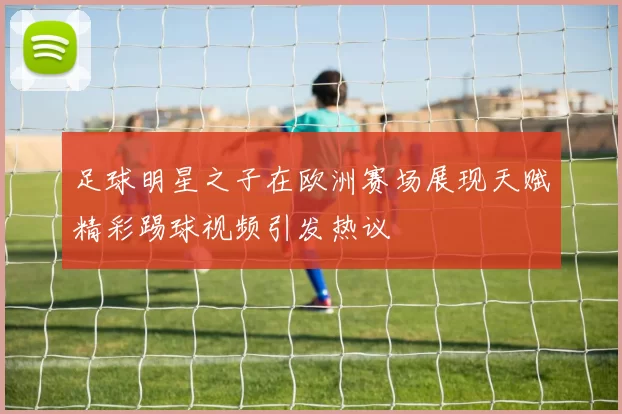足球明星之子在欧洲赛场展现天赋精彩踢球视频引发热议