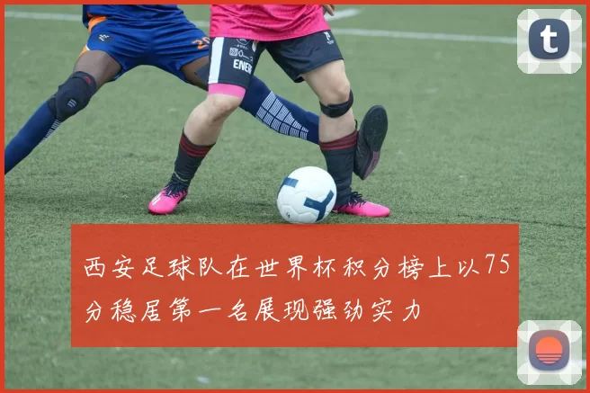 西安足球队在世界杯积分榜上以75分稳居第一名展现强劲实力