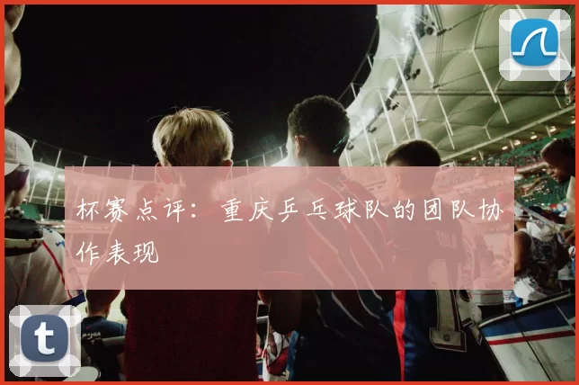 杯赛点评：重庆乒乓球队的团队协作表现