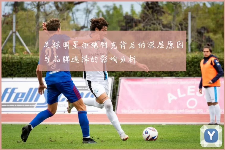 足球明星拒绝耐克背后的深层原因与品牌选择的影响分析